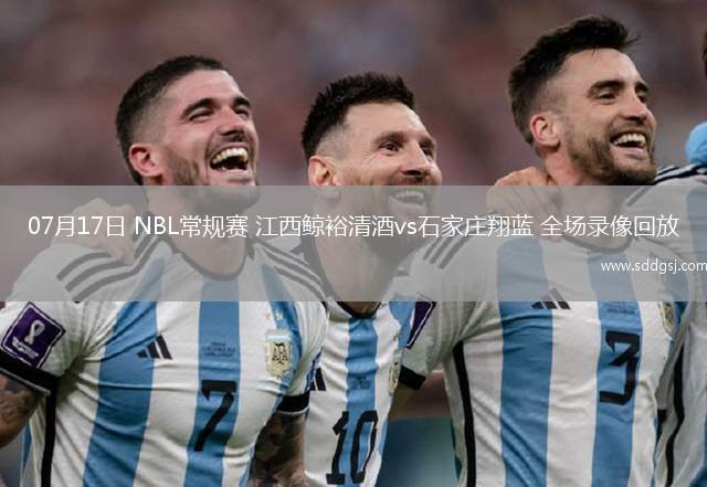 07月17日 NBL常规赛 江西鲸裕清酒vs石家庄翔蓝 全场录像回放