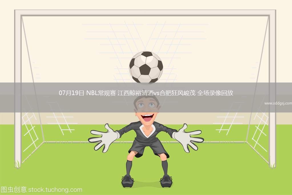 07月19日 NBL常规赛 江西鲸裕清酒vs合肥狂风峻茂 全场录像回放
